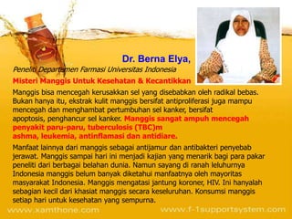 Dr. Berna Elya,
Peneliti Departemen Farmasi Universitas Indonesia
Misteri Manggis Untuk Kesehatan & Kecantikkan
Manggis bisa mencegah kerusakkan sel yang disebabkan oleh radikal bebas.
Bukan hanya itu, ekstrak kulit manggis bersifat antiproliferasi juga mampu
mencegah dan menghambat pertumbuhan sel kanker, bersifat
apoptosis, penghancur sel kanker. Manggis sangat ampuh mencegah
penyakit paru-paru, tuberculosis (TBC)m
ashma, leukemia, antinflamasi dan antidiare.
Manfaat lainnya dari manggis sebagai antijamur dan antibakteri penyebab
jerawat. Manggis sampai hari ini menjadi kajian yang menarik bagi para pakar
peneliti dari berbagai belahan dunia. Namun sayang di ranah leluhurnya
Indonesia manggis belum banyak diketahui manfaatnya oleh mayoritas
masyarakat Indonesia. Manggis mengatasi jantung koroner, HIV. Ini hanyalah
sebagian kecil dari khasiat manggis secara keseluruhan. Konsumsi manggis
setiap hari untuk kesehatan yang sempurna.
 