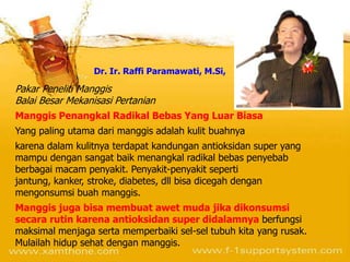 Dr. Ir. Raffi Paramawati, M.Si,

Pakar Peneliti Manggis
Balai Besar Mekanisasi Pertanian
Manggis Penangkal Radikal Bebas Yang Luar Biasa
Yang paling utama dari manggis adalah kulit buahnya
karena dalam kulitnya terdapat kandungan antioksidan super yang
mampu dengan sangat baik menangkal radikal bebas penyebab
berbagai macam penyakit. Penyakit-penyakit seperti
jantung, kanker, stroke, diabetes, dll bisa dicegah dengan
mengonsumsi buah manggis.
Manggis juga bisa membuat awet muda jika dikonsumsi
secara rutin karena antioksidan super didalamnya berfungsi
maksimal menjaga serta memperbaiki sel-sel tubuh kita yang rusak.
Mulailah hidup sehat dengan manggis.
 