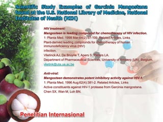 HIV treatment:
Mangosteen is leading compound for chemotherapy of HIV infection.
1: Planta Med. 1998 Mar;64(2):97-109. Related Articles, Links
Plant-derived leading compounds for chemotherapy of human
immunodeficiency virus (HIV)
infection.
Vlietinck AJ, De Bruyne T, Apers S, Pieters LA.
Department of Pharmaceutical Sciences, University of Antwerp (UA), Belgium.
vlietink@uta.ua.ac.be

Anti-viral:
Mangosteen demonstrates potent inhibitory activity against HIV-1.
1: Planta Med. 1996 Aug;62(4):381-2. Related Articles, Links
Active constituents against HIV-1 protease from Garcinia mangostana.
Chen SX, Wan M, Loh BN.
 