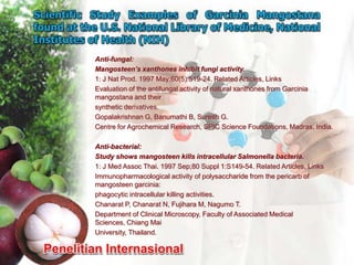Anti-fungal:
Mangosteen’s xanthones inhibit fungi activity.
1: J Nat Prod. 1997 May;60(5):519-24. Related Articles, Links
Evaluation of the antifungal activity of natural xanthones from Garcinia
mangostana and their
synthetic derivatives.
Gopalakrishnan G, Banumathi B, Suresh G.
Centre for Agrochemical Research, SPIC Science Foundations, Madras, India.

Anti-bacterial:
Study shows mangosteen kills intracellular Salmonella bacteria.
1: J Med Assoc Thai. 1997 Sep;80 Suppl 1:S149-54. Related Articles, Links
Immunopharmacological activity of polysaccharide from the pericarb of
mangosteen garcinia:
phagocytic intracellular killing activities.
Chanarat P, Chanarat N, Fujihara M, Nagumo T.
Department of Clinical Microscopy, Faculty of Associated Medical
Sciences, Chiang Mai
University, Thailand.
 