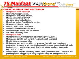 KESEHATAN TUBUH YANG MENYELURUH:
•   Memperkuat sistem kekebalan.
•   Menyembuhkan peradangan.
•   Memperbaiki komunikasi antarsel.
•   Menggagalkan kerusakan DNA.
•   Alat bantu sistem getah bening.
•   Memelihara optimal fungsi kelenjar gondok.
•   Mengurangi resistansi insulin.
•   Membantu penurunan berat badan.
•   Menyembuhkan kerusakan urat saraf.
•   Menyeimbangkan sistem kelenjar endokrin.
•   Alat bantu dari sinergi tubuh.
•   Meringankan wasir.
•   Membantu menurunkan kadar gula dalam darah (hypoglycemia).
•   Meringankan penyakit kulit kemerah-merahan/bersisik (psoriasis).
•   Membantu menyembuhkan luka.
•   Meringankan sakit akibat carpal tunnel syndrome (penyakit yang terjadi pada
    pergelangan tangan serta jari yang disebabkan oleh tekanan yang sering terjadi pada
    bagian tersebut. Dan biasanya sering diakibatkan karena terlalu sering memakai
    keyboard dan mouse).
•   Menghilangkan penyakit kulit kering bersisik kronis (neurodermatitis). Kandungan anti
    peradangan dari manggis dapat mengurangi sisik dan gatal pada penyakit kulit.
 