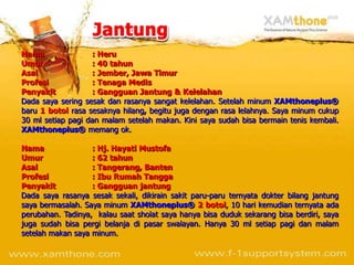 Nama               : Heru
Umur               : 40 tahun
Asal               : Jember, Jawa Timur
Profesi            : Tenaga Medis
Penyakit           : Gangguan Jantung & Kelelahan
Dada saya sering sesak dan rasanya sangat kelelahan. Setelah minum XAMthoneplus®
baru 1 botol rasa sesaknya hilang, begitu juga dengan rasa lelahnya. Saya minum cukup
30 ml setiap pagi dan malam setelah makan. Kini saya sudah bisa bermain tenis kembali.
XAMthoneplus® memang ok.

Nama               : Hj. Hayati Mustofa
Umur               : 62 tahun
Asal               : Tangerang, Banten
Profesi            : Ibu Rumah Tangga
Penyakit           : Gangguan jantung
Dada saya rasanya sesak sekali, dikirain sakit paru-paru ternyata dokter bilang jantung
saya bermasalah. Saya minum XAMthoneplus® 2 botol, 10 hari kemudian ternyata ada
perubahan. Tadinya, kalau saat sholat saya hanya bisa duduk sekarang bisa berdiri, saya
juga sudah bisa pergi belanja di pasar swalayan. Hanya 30 ml setiap pagi dan malam
setelah makan saya minum.
 
