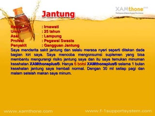 Nama            : Irnawati
Umur            : 25 tahun
Asal            : Lampung
Profesi         : Pegawai Swasta
Penyakit        : Gangguan Jantung
Saya menderita sakit jantung dan selalu merasa nyeri seperti ditekan dada
bagian kiri saya. Saya mencoba mengonsumsi suplemen yang bisa
membantu mengurangi risiko jantung saya dan itu saya temukan minuman
kesehatan XAMthoneplus®. Hanya 6 botol XAMthoneplus® selama 1 bulan
kesehatan jantung saya kembali normal. Dengan 30 ml setiap pagi dan
malam setelah makan saya minum.
 