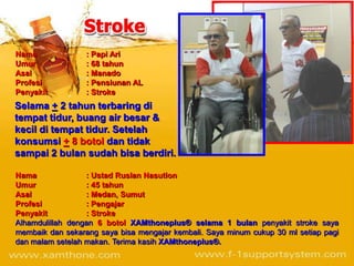 Nama              : Papi Ari
Umur              : 68 tahun
Asal              : Manado
Profesi           : Pensiunan AL
Penyakit          : Stroke
Selama + 2 tahun terbaring di
tempat tidur, buang air besar &
kecil di tempat tidur. Setelah
konsumsi + 8 botol dan tidak
sampai 2 bulan sudah bisa berdiri.

Nama              : Ustad Ruslan Nasution
Umur              : 45 tahun
Asal              : Medan, Sumut
Profesi           : Pengajar
Penyakit          : Stroke
Alhamdulillah dengan 6 botol XAMthoneplus® selama 1 bulan penyakit stroke saya
membaik dan sekarang saya bisa mengajar kembali. Saya minum cukup 30 ml setiap pagi
dan malam setelah makan. Terima kasih XAMthoneplus®.
 