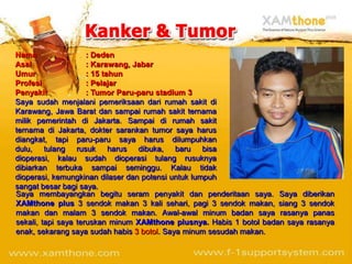 Nama                 : Deden
Asal                 : Karawang, Jabar
Umur                 : 15 tahun
Profesi              : Pelajar
Penyakit             : Tumor Paru-paru stadium 3
Saya sudah menjalani pemeriksaan dari rumah sakit di
Karawang, Jawa Barat dan sampai rumah sakit ternama
milik pemerintah di Jakarta. Sampai di rumah sakit
ternama di Jakarta, dokter sarankan tumor saya harus
diangkat, tapi paru-paru saya harus dilumpuhkan
dulu, tulang rusuk harus dibuka, baru bisa
dioperasi, kalau sudah dioperasi tulang rusuknya
dibiarkan terbuka sampai seminggu. Kalau tidak
dioperasi, kemungkinan dilaser dan potensi untuk lumpuh
sangat besar bagi saya.
Saya membayangkan begitu seram penyakit dan penderitaan saya. Saya diberikan
XAMthone plus 3 sendok makan 3 kali sehari, pagi 3 sendok makan, siang 3 sendok
makan dan malam 3 sendok makan. Awal-awal minum badan saya rasanya panas
sekali, tapi saya teruskan minum XAMthone plusnya. Habis 1 botol badan saya rasanya
enak, sekarang saya sudah habis 3 botol. Saya minum sesudah makan.
 