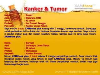 Nama               : Bu Ari
Asal               : Mataram, NTB
Umur               : 42 tahun
Profesi            : Ibu Rumah Tangga
Penyakit           : Kanker Leher Rahim
Saya minum 3 botol XAMthone plus kurang lebih 3 minggu, kankernya sembuh. Saya juga
sudah periksakan diri ke dokter dan hasilnya dinyatakan kanker saya sembuh. Saya minum
3 sendok makan pagi dan malam sebelum makan. Sampai saat ini saya tetap minum
XAMthone plus.

Nama                : Suryadi
Asal                : Surabaya, Jawa Timur
Umur                : 59 tahun
Profesi             : Wirausaha
Penyakit            : Kanker Prostat
Minum XAMthone plus 6 botol selama 2 minggu penyakitnya sembuh. Saya minum tidak
mengikuti aturan minum yang tertera di label XAMthone plus. Minum, ya minum saja
langsung dari botolnya, habisnya enak sih. Selain penyakitnya sembuh, badan saya juga
terasa segar bugar terus.
 