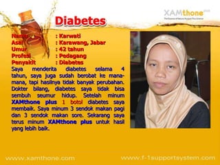 Nama             : Karwati
Asal             : Karawang, Jabar
Umur             : 42 tahun
Profesi          : Pedagang
Penyakit         : Diabetes
Saya    menderita     diabetes  selama    4
tahun, saya juga sudah berobat ke mana-
mana, tapi hasilnya tidak banyak perubahan.
Dokter bilang, diabetes saya tidak bisa
sembuh seumur hidup. Setelah minum
XAMthone plus 1 botol diabetes saya
membaik. Saya minum 3 sendok makan pagi
dan 3 sendok makan sore. Sekarang saya
terus minum XAMthone plus untuk hasil
yang lebih baik.
 