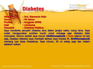 Nama             : Drs. Rizwanto Rais
Umur             : 40 tahun
Profesi          : Anggota DPRD
Asal             : Lampung
Penyakit         : Diabetes Melitus
Saya menderita penyakit Diabetes akut dalam jangka waktu cukup lama. Saya
sudah menggunakan suntikan insulin untuk menjaga agar diabetes tidak
meningkat. Namun setelah saya minum XAMthoneplus® 3 botol selama 10 hari
saja, keadaan diabetes saya membaik bahkan saya merasa fit. XAMthoneplus®
memang luar biasa khasiatnya. Saya minum, 30 ml setiap pagi dan malam
sebelum makan.
 