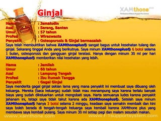 Nama                 : Jamaludin
Asal                 : Serang, Banten
Umur                 : 57 tahun
Profesi              : Wiraswasta
Penyakit             : Osteoporosis & Ginjal bermasalah
Saya telah membuktikan bahwa XAMthoneplus® sangat bagus untuk kesehatan tulang dan
ginjal. Sekarang tinggal Anda yang berikutnya. Saya minum XAMthoneplus® 6 botol selama
1 bulan, osteoporosis dan gangguan ginjal teratasi. Hanya dengan minum 30 ml per hari
XAMthoneplus® memberikan nilai kesehatan yang lebih.
Nama               : Jamilah
Umur               : 60 tahun
Asal               : Lampung Tengah
Profesi            : Ibu Rumah Tangga
Penyakit           : Gagal Ginjal
Saya menderita gagal ginjal sekian lama yang mana penyakit ini membuat saya dibuang oleh
keluarga. Mereka (baca keluarga) sudah tidak mau menampung saya karena terlalu banyak
biaya yang sudah dikeluarkan untuk mengobati saya. Harta semuanya ludes karena penyakit
jahanam ini, tetapi saya tidak takut karena ada XAMthoneplus®. Setelah saya minum
XAMthoneplus® hanya 3 botol selama 2 minggu, keadaan saya semakin membaik dan kini
saya boleh berada di tengah-tengah keluarga saya kembali karena XAMthone plus yang
membawa saya kembali pulang. Saya minum 30 ml setiap pagi dan malam sesudah makan.
 