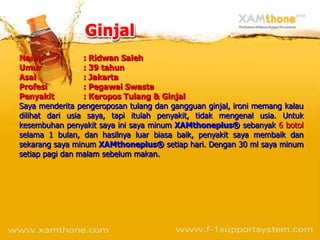 Nama             : Ridwan Saleh
Umur             : 39 tahun
Asal             : Jakarta
Profesi          : Pegawai Swasta
Penyakit         : Keropos Tulang & Ginjal
Saya menderita pengeroposan tulang dan gangguan ginjal, ironi memang kalau
dilihat dari usia saya, tapi itulah penyakit, tidak mengenal usia. Untuk
kesembuhan penyakit saya ini saya minum XAMthoneplus® sebanyak 6 botol
selama 1 bulan, dan hasilnya luar biasa baik, penyakit saya membaik dan
sekarang saya minum XAMthoneplus® setiap hari. Dengan 30 ml saya minum
setiap pagi dan malam sebelum makan.
 
