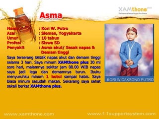 Nama             : Kori W. Putro
Asal             : Sleman, Yogyakarta
Umur             : 10 tahun
Profesi          : Siswa SD
Penyakit         : Asma akut/ Sesak napas &
                   Demam tinggi
Saya terserang sesak napas akut dan demam tinggi
selama 3 hari. Saya minum XAMthone plus 30 ml
sore hari, malamnya sekitar jam 08.00 WIB napas
saya jadi lega dan demamnya turun. Ibuku
menyuruhku minum 1 botol sampai habis. Saya
biasa minum sesudah makan. Sekarang saya sehat
sekali berkat XAMthone plus.
 