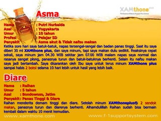 Nama                 : Putri Nurbaida
Asal                 : Yogyakarta
Umur                 : 10 tahun
Profesi              : Pelajar SD
Penyakit             : Asma akut & Tidak nafsu makan
Ketika sore hari saya batuk-batuk, napas tersengal-sengal dan badan panas tinggi. Saat itu saya
diberi 30 ml XAMthone plus, dan saya minum, tapi saya makan dulu sedikit. Reaksinya cepat
sekali, saya minum jam 04.30 WIB sekitar jam 07.00 WIB malam napas saya normal dan
rasanya sangat plong, panasnya turun dan batuk-batuknya berhenti. Selain itu nafsu makan
saya jadi bertambah. Saya disarankan oleh Ibu saya untuk terus minum XAMthone plus
sampai habis 2 botol selama 10 hari lebih untuk hasil yang lebih baik.




Nama     : Raihan
Umur     : 5 tahun
Asal     : Bondowoso, Jatim
Penyakit : Panas Tinggi & Diare
Raihan menderita demam tinggi dan diare. Setelah minum XAMthoneplus® 2 sendok
makan, panasnya turun dan diarenya berhenti. Alhamdulillah Raihan sudah bisa bermain
kembali dalam waktu 10 menit kemudian.
 