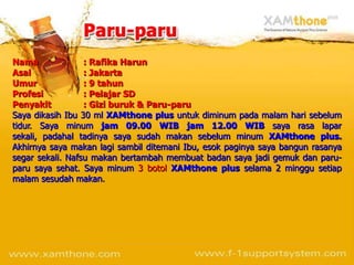 Nama              : Rafika Harun
Asal              : Jakarta
Umur              : 9 tahun
Profesi           : Pelajar SD
Penyakit          : Gizi buruk & Paru-paru
Saya dikasih Ibu 30 ml XAMthone plus untuk diminum pada malam hari sebelum
tidur. Saya minum jam 09.00 WIB jam 12.00 WIB saya rasa lapar
sekali, padahal tadinya saya sudah makan sebelum minum XAMthone plus.
Akhirnya saya makan lagi sambil ditemani Ibu, esok paginya saya bangun rasanya
segar sekali. Nafsu makan bertambah membuat badan saya jadi gemuk dan paru-
paru saya sehat. Saya minum 3 botol XAMthone plus selama 2 minggu setiap
malam sesudah makan.
 