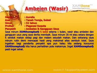 Nama               : Aurelia
Asal               : Tanah Toraja, Sulsel
Umur               : 51 tahun
Profesi            : Pegawai Swasta
Penyakit           : Ambeien & Gangguan Usus
Saya minum XAMthoneplus® 6 botol selama 1 bulan, wasir atau ambeien dan
gangguan usus yang saya derita membaik. Saya minum 30 ml atau setara dengan
6 sendok makan setiap pagi dan malam sesudah makan. Dan sekarang saya
minum rutin demi mencapai hasil yang maksimal alias sembuh total. Saya
ingatkan bagi penderita penyakit apa pun kalau kita sedang konsumsi
XAMthoneplus® kita harus perhatikan pola makannya. Ingat XAMthoneplus®
pasti ingat sehat.
 