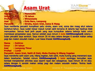 Nama               : Mahmudin
Umur               : 79 tahun
Profesi            : Wiraswasta
Asal               : Kota Baru, Lampung
Penyakit           : Stroke, Asam Urat, Asma & Maag
Saya menderita penyakit komplikasi yaitu stroke, asam urat, asma dan maag akut selama
bertahun-tahun. Saya sudah keluar masuk rumah sakit ternama di Jakarta tapi hasilnya tidak
memuaskan. Semua hasil jerih payah yang saya kumpulkan selama bekerja habis untuk
membiayai pengobatan saya. Namun setelah saya minum 6 botol XAMthoneplus® selama 1
bulan penyakit saya sembuh. Saya minum 30 ml atau setara dengan 6 sendok makan setiap
pagi dan malam sesudah makan. Luar biasa khasiat XAMthoneplus®.
Nama     : Sukirno
Umur     : 54 tahun
Asal     : Lampung Timur
Profesi : Lurah
Penyakit : Asam Urat, Sakit di Kaki, Muka Kuning & Hilang Ingatan
Saya menderita sakit asam urat, hilang ingatan, kaki sakit, muka kuning yang menemani saya
dalam keseharian. Setelah minum XAMthoneplus® 3 botol seminggu kemudian saya
kembali menjalankan aktivitas saya seperti rapat dan sebagainya. Saya minum 30 ml atau
setara dengan 6 sendok makan setiap pagi dan malam sesudah makan. Terima kasih
XAMthoneplus®.
 