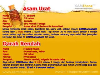 Nama               : T. Silalahi
Umur               : 55 tahun
Asal               : Jakarta
Profesi            : Ibu Rumah Tangga
Penyakit           : Asma akut, Kolesterol & Asam Urat
Sering menderita sesak napas, kolesterol dan asam urat. Setelah minum XAMthoneplus®
kurang lebih 7 botol selama 1 bulan lebih. Tiap minum 30 ml atau setara dengan 6 sendok
makan setiap pagi dan malam sesudah makan, hasilnya, sekarang saya sudah bisa jalan-jalan
ke Medan dan tetap fit. XAMthoneplus® OK sekali.




Nama                : Tauhid Hasim
Asal                : Purwakarta, Jabar
Umur                : 51 tahun
Profesi             : Wirausaha
Penyakit            : Darah rendah, migrain & susah tidur
Saya minum XAMthone plus 3 botol selama 2 minggu dan hasilnya menakjubkan. Semua
keluhan penyakit saya sembuh. Selama masa penyembuhan saya minum 30 ml setiap pagi dan
malam sesudah makan. 30 ml = 6 sendok makan.
 