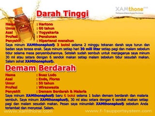 Nama               : Hartono
Umur               : 60 tahun
Asal               : Yogyakarta
Profesi            : Pensiunan
Penyakit           : Hipertensi menahun
Saya minum XAMthoneplus® 3 botol selama 2 minggu tekanan darah saya turun dan
badan saya terasa enak. Saya minum setiap hari 30 mili liter setiap pagi dan malam sebelum
tidur selama masa penyembuhannya. Setelah sudah sembuh untuk menjaganya saya minum
30 ml atau setara dengan 6 sendok makan setiap malam sebelum tidur sesudah makan.
Salam sehat XAMthoneplus®.


Nama              : Boaz Lodo
Asal              : Ende, Flores
Umur              : 50 tahun
Profesi           : Wiraswasta
Penyakit          : Demam Berdarah & Malaria
Saya minum XAMthoneplus® baru 6 botol selama 1 bulan demam berdarah dan malaria
sembuh. Saya minum XAMthoneplus®, 30 ml atau setara dengan 6 sendok makan setiap
pagi dan malam sesudah makan. Pesan saya minumlah XAMthoneplus® sebelum Anda
terlambat dan menyesal. Salam.
 