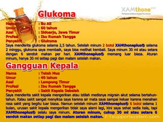 Nama               : Bu Ali
Umur               : 60 tahun
Asal               : Sidoarjo, Jawa Timur
Profesi            : Ibu Rumah Tangga
Penyakit           : Glukoma
Saya menderita glukoma selama 2,5 tahun. Setelah minum 2 botol XAMthoneplus® selama
2 minggu, glukoma saya membaik, saya bisa melihat kembali. Saya minum 30 ml atau setara
dengan 6 sendok makan per hari. XAMthoneplus® memang luar biasa. Aturan
minum, hanya 30 ml setiap pagi dan malam setelah makan.



Nama                 : Teteh Mus
Umur                 : 40 tahun
Asal                 : Lampung Timur
Profesi              : Ibu Rumah Tangga
Penyakit             : Sakit Kepala Sebelah
Saya menderita sakit kepala mengerikan atau istilah medisnya migrain akut selama bertahun-
tahun. Kalau sakit sangat menyiksa saya karena air mata saya sampai keluar karena menahan
rasa sakit yang begitu luar biasa. Namun setelah minum XAMthoneplus® 6 botol selama 1
bulan, urusan sakit kepala mengerikan tidak saya alami lagi, kini saya sehat sedia kala, tapi
XAMthoneplus® selalu saya minum. Aturan minum, cukup 30 ml atau setara 6
sendok makan setiap pagi dan malam setelah makan.
 