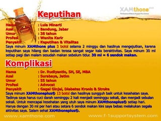 Nama                : Lula Minarti
Asal                : Bandung, Jabar
Umur                : 38 tahun
Profesi             : Wanita Karir
Penyakit            : Keputihan & Vitalitas
Saya minum XAMthone plus 3 botol selama 2 minggu dan hasilnya mengejutkan, karena
keputihan saya hilang dan badan terasa sangat segar kala beraktivitas. Saya minum 30 ml
setiap pagi dan malam sesudah makan sebelum tidur. 30 ml = 6 sendok makan.



Nama                 : Dr. Rudiyantio, SH, SE, MBA
Asal                 : Surabaya, Jatim
Umur                 : 55 tahun
Profesi              : Advocat
Penyakit             : Gagal Ginjal, Diabetes Kronis & Stroke
Saya minum XAMthoneplus® 13 botol dan hasilnya sungguh baik untuk kesehatan saya.
Tadinya saya harus cuci darah seminggu 2 kali menjadi seminggu sekali, dan menjadi sebulan
sekali. Untuk mencapai kesehatan yang utuh saya minum XAMthoneplus® setiap hari.
Hanya dengan 30 ml per hari atau setara 6 sendok makan kini saya bebas melakukan segala
aktivitas saya. Salam sehat XAMthoneplus®.
 