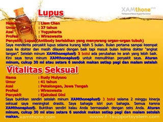 Nama               : Liam Chan
Umur               : 37 tahun
Asal               : Yogyakarta
Profesi            : Wiraswasta
Penyakit : Lupus (Antibody berlebihan yang menyerang organ-organ tubuh)
Saya menderita penyakit lupus selama kurang lebih 5 bulan. Bulan pertama sampai keempat
saya ke dokter dan masih dilayani dengan baik tapi masuk bulan kelima dokter “angkat
tangan”. Setelah minum XAMthoneplus® 3 botol ada perubahan ke arah yang lebih baik.
Kini saya terus minum XAMthoneplus® untuk memulihkan penyakit saya. Aturan
minum, cukup 30 ml atau setara 6 sendok makan setiap pagi dan malam setelah
makan.


Nama              : Rudy Mulyono
Umur              : 41 tahun
Asal              : Pekalongan, Jawa Tengah
Profesi           : Wiraswasta
Penyakit          : Ejakulasi Dini
Saya buktikan sendiri setelah minum XAMthoneplus® 3 botol selama 2 minggu kinerja
seksual saya meningkat drastis. Saya bahagia istri pun bahagia. Semua karena
XAMthoneplus®. Buktikan sendiri kalau Anda bermasalah dengan seks Anda. Aturan
minum, cukup 30 ml atau setara 6 sendok makan setiap pagi dan malam setelah
makan.
 