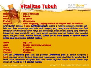 Nama                : Etty A Koesnadi
Asal                : Jakarta
Umur                : 65 tahun
Profesi             : Wiraswasta
Penyakit            : Nyeri Pinggang, Daging tumbuh di telapak kaki, & Vitalitas
Alhamdulillah dengan 4 botol XAMthoneplus® selama 2 minggu semuanya menjadi baik-
baik saja. Saya sebelumnya menderita sakit pinggang yang menghambat aktivitas saya. Saat
sholatpun saya tidak bisa berdiri hanya bisa duduk saja. Selain itu ada daging yang tumbuh di
telapak kaki saya sebelah kiri yang mana sangat menyiksa saya kala berjalan atau memakai
sepatu maupun sandal. Aturan minum, cukup 30 ml atau setara 6 sendok makan
setiap pagi dan malam setelah makan.

Nama               : drg. Lisa
Asal               : Bandar Lampung, Lampung
Umur               : 32 tahun
Profesi            : Dokter gigi
Penyakit           : Vitalitas
Saya beli XAMthone plus saat ada pameran XAMthone plus di Bandar Lampung 1
botol, dan saya minum, hasilnya badan saya rasanya enak, segar dan tetap fit, saya beli lagi 1
botol untuk menambah kebugaran fisik saya. Setiap pagi dan malam sesudah makan saya
minum 30 ml. 30 ml = 6 sendok makan.
 