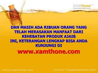 DAN MASIH ADA RIBUAN ORANG YANG
  TELAH MERASAKAN MANFAAT DARI
      KEHEBATAN PRODUK AJAIB
INI, KETERANGAN LENGKAP BISA ANDA
           KUNJUNGI DI
   www.xamthone.com
 