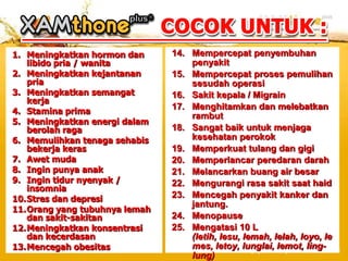 1. Meningkatkan hormon dan     14. Mempercepat penyembuhan
   libido pria / wanita            penyakit
2. Meningkatkan kejantanan     15. Mempercepat proses pemulihan
   pria                            sesudah operasi
3. Meningkatkan semangat       16. Sakit kepala / Migrain
   kerja
4. Stamina prima
                               17. Menghitamkan dan melebatkan
                                   rambut
5. Meningkatkan energi dalam
   berolah raga                18. Sangat baik untuk menjaga
6. Memulihkan tenaga sehabis       kesehatan perokok
   bekerja keras               19. Memperkuat tulang dan gigi
7. Awet muda                   20. Memperlancar peredaran darah
8. Ingin punya anak            21. Melancarkan buang air besar
9. Ingin tidur nyenyak /       22. Mengurangi rasa sakit saat haid
   insomnia
10.Stres dan depresi           23. Mencegah penyakit kanker dan
                                   jantung.
11.Orang yang tubuhnya lemah
   dan sakit-sakitan           24. Menopause
12.Meningkatkan konsentrasi    25. Mengatasi 10 L
   dan kecerdasan                  (letih, lesu, lemah, lelah, loyo, le
13.Mencegah obesitas               mes, letoy, lunglai, lemot, ling-
                                   lung)
 