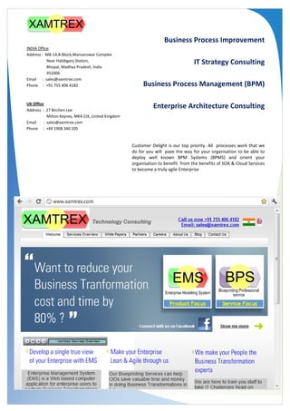 Business Process Improvement
INDIA Office
Address : MB-14,B-Block,Mansarowar Complex
           Near Habibganj Station,                                                IT Strategy Consulting
           Bhopal, Madhya Pradesh, India
           452006
Email : sales@xamtrex.com
Phone : +91 755 406 4182                                 Business Process Management (BPM)

UK Office
Address : 27 Birchen Lee
                                                              Enterprise Architecture Consulting
           Milton Keynes, MK4 2JX, United Kingdom
Email    : sales@xamtrex.com
Phone : +44 1908 340 105


                                                    Customer Delight is our top priority. All processes work that we
                                                    do for you will pave the way for your organisation to be able to
                                                    deploy well known BPM Systems (BPMS) and orient your
                                                    organisation to benefit from the benefits of SOA & Cloud Services
                                                    to become a truly agile Enterprise
 