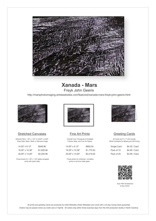 Xanada - Mars
Freyk John Geeris
http://marsphotoimaging.artistwebsites.com/featured/xanada-mars-freyk-john-geeris.html

Stretched Canvases

Fine Art Prints

Greeting Cards

Stretcher Bars: 1.50" x 1.50" or 0.625" x 0.625"
Wrap Style: Black, White, or Mirrored Image

Choose From Thousands of Available
Frames, Mats, and Fine Art Papers

All Cards are 5" x 7" and Include
White Envelopes for Mailing and Gift Giving

14.00" x 9.13"

$948.86

14.00" x 9.13"

$892.00

Single Card

$4.20 / Card

16.00" x 10.38"

$1,828.86

16.00" x 10.38"

$1,775.50

Pack of 10

$4.69 / Card

20.00" x 13.00"

$2,294.98

20.00" x 13.00"

$2,219.00

Pack of 25

$3.99 / Card

Prices shown for 1.50" x 1.50" gallery-wrapped
prints with black sides.

Prices shown for unframed / unmatted
prints on archival matte paper.

Scan With Smartphone
to Buy Online

All prints and greeting cards are produced by Artist Websites (Artist Websites) and come with a 30-day money-back guarantee.
Orders may be placed online via credit card or PayPal. All orders ship within three business days from the AW production facility in North Carolina.

 