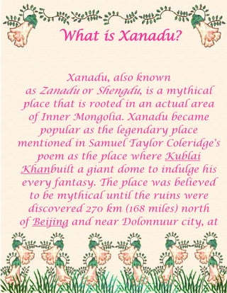 What is Xanadu?<br />Xanadu, also known as Zanadu or Shengdu, is a mythical place that is rooted in an actual area of Inner Mongolia. Xanadu became popular as the legendary place mentioned in Samuel Taylor Coleridge's poem as the place where Kublai Khanbuilt a giant dome to indulge his every fantasy. The place was believed to be mythical until the ruins were discovered 270 km (168 miles) north of Beijing and near Dolonnuur city, at the end of the 20th Century. Xanadu is now believed to have been the capital of Kublai Khan's Empire, which was founded sometime in the 13th century.<br />Xanadu is now little more than a vast green field extending for hundreds of kilometres. From the air, the outlines of former buildings can still be seen, but once on the ground, only the sketch of the outer wall that protected the city is now visible, and only if you are truly looking for it. The outline of the wall is covered in grass and soil for most of its length, and it can be easily confused with a small hill. There is now a low wall of stone that marks the area where Kublai Khan's palace was situated. The low wall is actually a reconstruction. Archaeologists used stones and bricks scattered in the area to put together a replica of the palace foundations, which where were destroyed over 600 years ago. The original palace was about 550 square meters and occupied the centre of the city.<br />Aside from the wall, little has remained of the magical place historians believe Xanadu to have been. Local museums hold an iron kettle, and drawings and photographs, which show the remains of tombs and small marble sculptures. Historians also believe they have identified a primitive irrigation system that was used in the area, and believe a sacrificial altar was also in place in Xanadu.<br />Xanadu is now a tourist area, although the truth is that very few visitors reach the area every year. The government has plan for rebuilding a replica of the original Xanadu, but it will probably not stand in the place of the original city.<br />Trinity<br />2010<br />