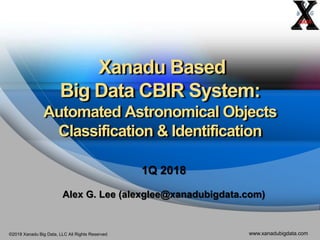 ©2018 Xanadu Big Data, LLC All Rights Reserved www.xanadubigdata.com
Xanadu Based
Big Data CBIR System:
Automated Astronomical Objects
Classification & Identification
1Q 2018
Alex G. Lee (alexglee@xanadubigdata.com)
 