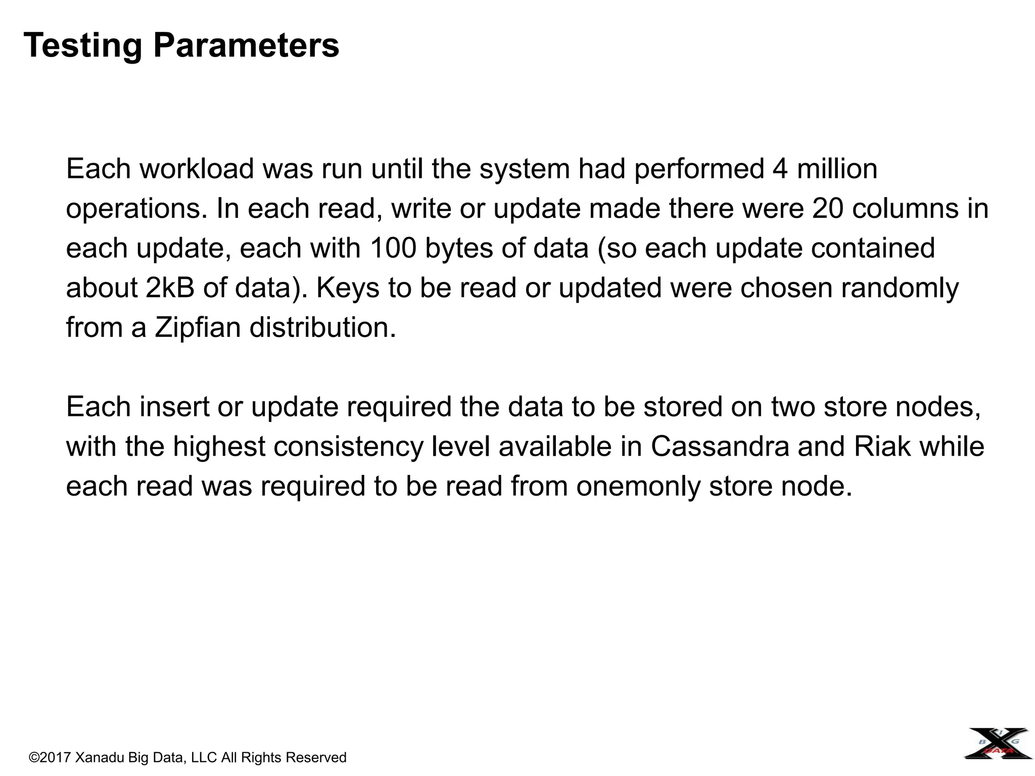 ©2017 Xanadu Big Data, LLC All Rights Reserved
Each workload was run until the system had performed 4 million
operations. In each read, write or update made there were 20 columns in
each update, each with 100 bytes of data (so each update contained
about 2kB of data). Keys to be read or updated were chosen randomly
from a Zipfian distribution.
Each insert or update required the data to be stored on two store nodes,
with the highest consistency level available in Cassandra and Riak while
each read was required to be read from onemonly store node.
Testing Parameters
 