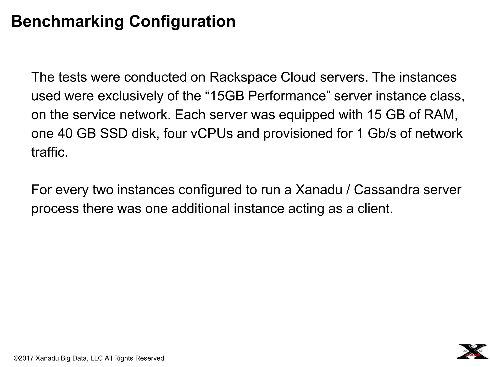 ©2017 Xanadu Big Data, LLC All Rights Reserved
The tests were conducted on Rackspace Cloud servers. The instances
used were exclusively of the “15GB Performance” server instance class,
on the service network. Each server was equipped with 15 GB of RAM,
one 40 GB SSD disk, four vCPUs and provisioned for 1 Gb/s of network
traffic.
For every two instances configured to run a Xanadu / Cassandra server
process there was one additional instance acting as a client.
Benchmarking Configuration
 