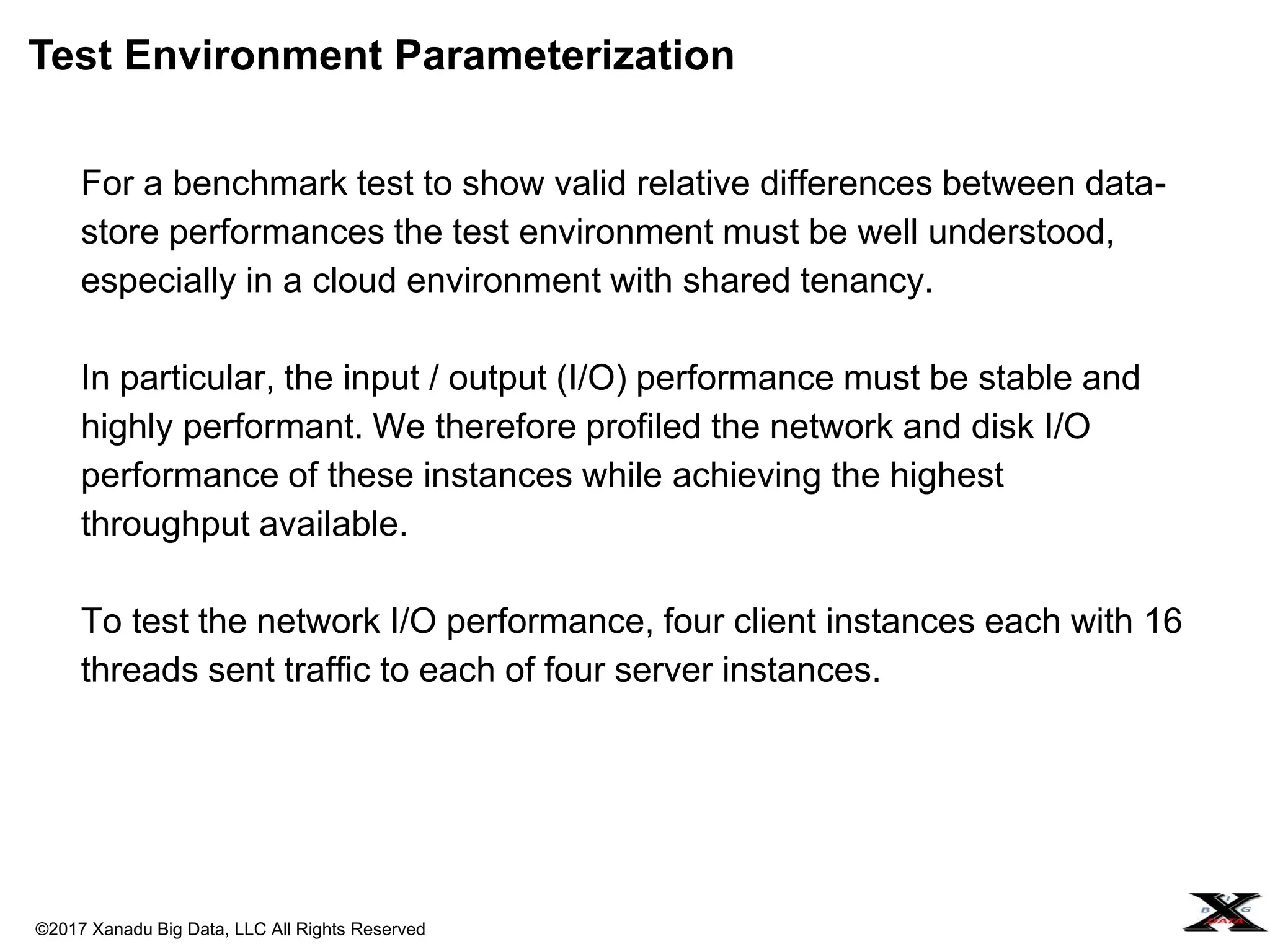 ©2017 Xanadu Big Data, LLC All Rights Reserved
For a benchmark test to show valid relative differences between data-
store performances the test environment must be well understood,
especially in a cloud environment with shared tenancy.
In particular, the input / output (I/O) performance must be stable and
highly performant. We therefore profiled the network and disk I/O
performance of these instances while achieving the highest
throughput available.
To test the network I/O performance, four client instances each with 16
threads sent traffic to each of four server instances.
Test Environment Parameterization
 