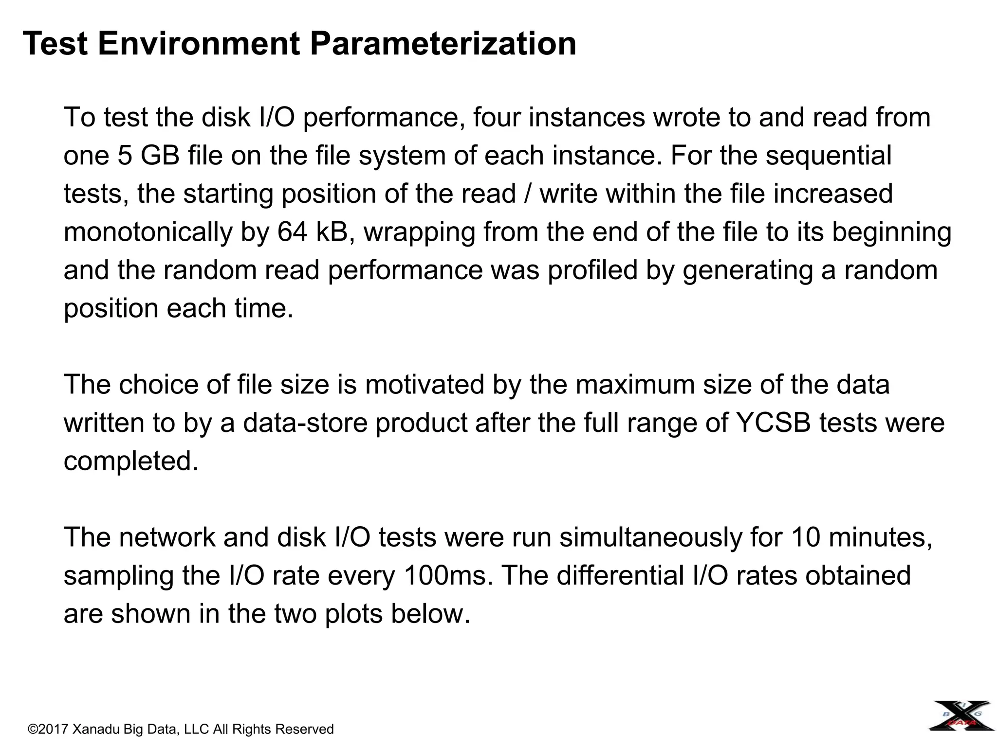 ©2017 Xanadu Big Data, LLC All Rights Reserved
To test the disk I/O performance, four instances wrote to and read from
one 5 GB file on the file system of each instance. For the sequential
tests, the starting position of the read / write within the file increased
monotonically by 64 kB, wrapping from the end of the file to its beginning
and the random read performance was profiled by generating a random
position each time.
The choice of file size is motivated by the maximum size of the data
written to by a data-store product after the full range of YCSB tests were
completed.
The network and disk I/O tests were run simultaneously for 10 minutes,
sampling the I/O rate every 100ms. The differential I/O rates obtained
are shown in the two plots below.
Test Environment Parameterization
 