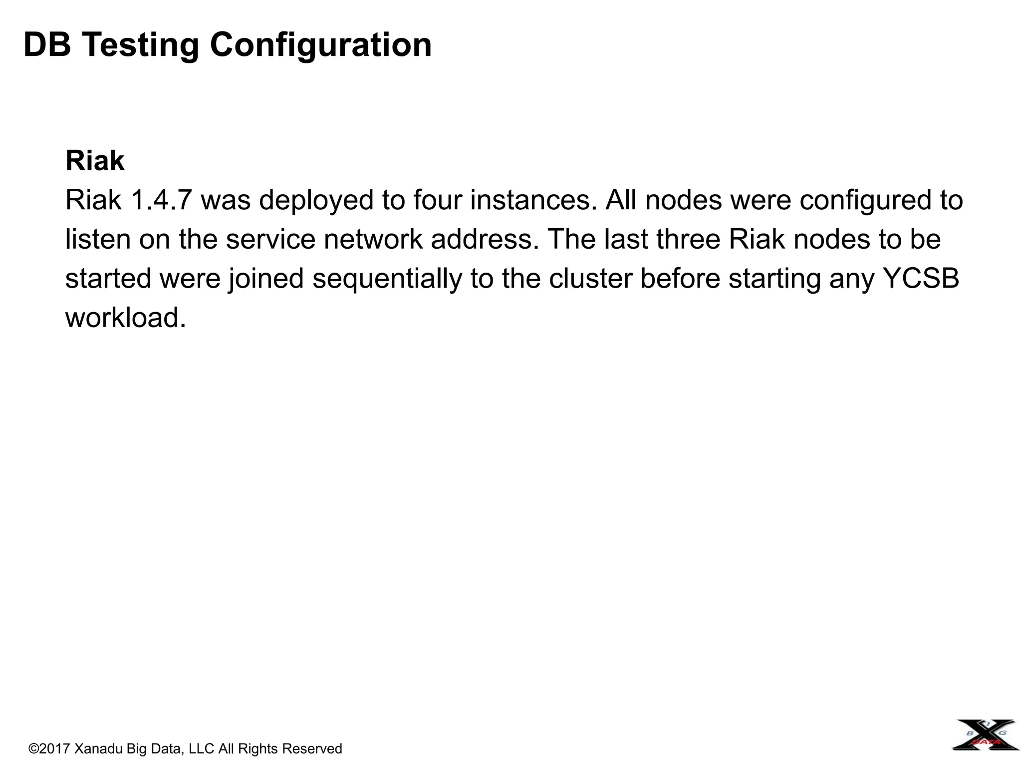 ©2017 Xanadu Big Data, LLC All Rights Reserved
Riak
Riak 1.4.7 was deployed to four instances. All nodes were configured to
listen on the service network address. The last three Riak nodes to be
started were joined sequentially to the cluster before starting any YCSB
workload.
DB Testing Configuration
 