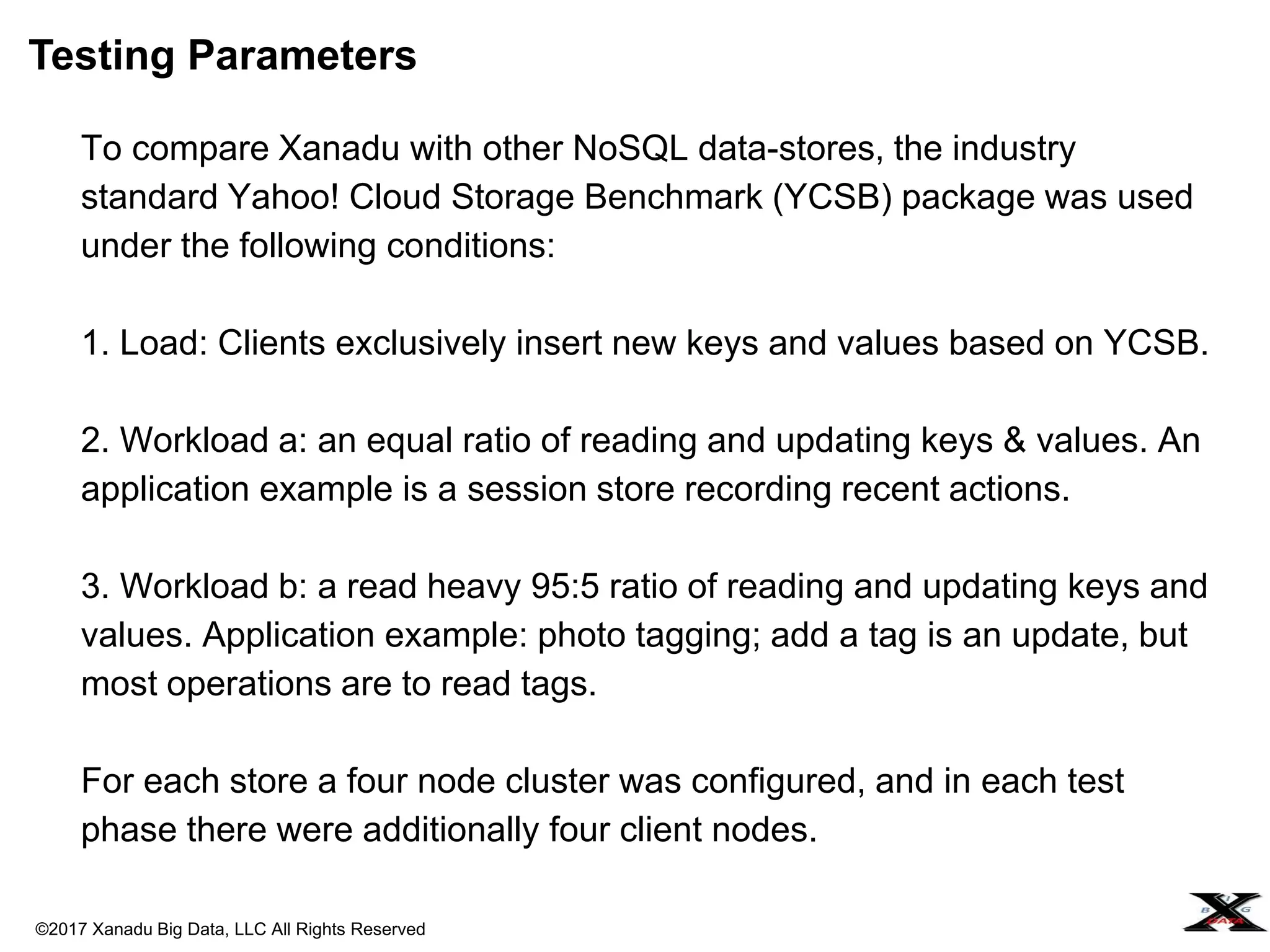 ©2017 Xanadu Big Data, LLC All Rights Reserved
To compare Xanadu with other NoSQL data-stores, the industry
standard Yahoo! Cloud Storage Benchmark (YCSB) package was used
under the following conditions:
1. Load: Clients exclusively insert new keys and values based on YCSB.
2. Workload a: an equal ratio of reading and updating keys & values. An
application example is a session store recording recent actions.
3. Workload b: a read heavy 95:5 ratio of reading and updating keys and
values. Application example: photo tagging; add a tag is an update, but
most operations are to read tags.
For each store a four node cluster was configured, and in each test
phase there were additionally four client nodes.
Testing Parameters
 