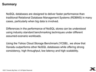 ©2017 Xanadu Big Data, LLC All Rights Reserved
NoSQL databases are designed to deliver faster performance than
traditional Relational Database Management Systems (RDBMS) in many
cases, particularly when big data is involved.
Differences in the performance of NoSQL stores can be understood
using industry standard benchmarking techniques under different
assumed-scenario workloads.
Using the Yahoo Cloud Storage Benchmark (YCSB) , we show that
Xanadu outperforms other NoSQL databases while offering strong
consistency, high throughput, low latency and high scalability.
Summary
 