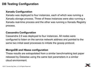©2017 Xanadu Big Data, LLC All Rights Reserved
Xanadu Configuration
Xanadu was deployed to four instances, each of which was running a
Xanadu storage process. Three of these instances were also running a
Xanadu real-time process and the other was running a Xanadu Registry
process.
Cassandra Configuration
Cassandra 2.0 was deployed to four instances. All nodes were
configured to listen on the service network address and pointed to the
same two initial seed processes to initiate the gossip protocol.
MongoDB and Hbase configuration
These results are extrapolated from a similar benchmarking test paper
released by Datastax using the same test parameters in a similar
cloud environment.
DB Testing Configuration
 