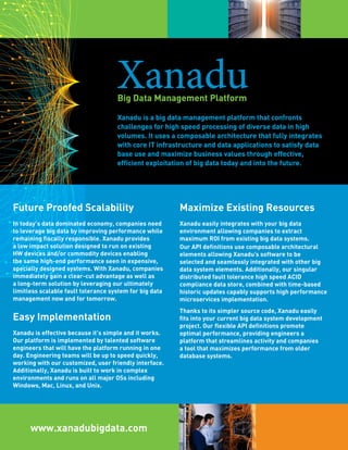 XanaduBig Data Management Platform
Maximize Existing Resources
Xanadu easily integrates with your big data
environment allowing companies to extract
maximum ROI from existing big data systems.
Our API definitions use composable architectural
elements allowing Xanadu’s software to be
selected and seamlessly integrated with other big
data system elements. Additionally, our singular
distributed fault tolerance high speed ACID
compliance data store, combined with time-based
historic updates capably supports high performance
microservices implementation.
Thanks to its simpler source code, Xanadu easily
fits into your current big data system development
project. Our flexible API definitions promote
optimal performance, providing engineers a
platform that streamlines activity and companies
a tool that maximizes performance from older
database systems.
Xanadu is a big data management platform that confronts
challenges for high speed processing of diverse data in high
volumes. It uses a composable architecture that fully integrates
with core IT infrastructure and data applications to satisfy
data base use and maximize business value, through efficient
exploitation of big data today and into the future.
www.xanadubigdata.com
Future Proofed Scalability
In today’s data dominated economy, companies
need to leverage big data by improving performance
while remaining fiscally responsible. Xanadu
provides a low impact solution designed to run on
existing HW devices and/or commodity devices
enabling the same high-end performance seen in
expensive, specially designed systems. With Xanadu,
companies immediately gain a clear-cut advantage
as well as a long-term solution by leveraging our
limitless scalable fault tolerance system for big data
management now and for tomorrow.
Easy Implementation
Xanadu is effective because it’s simple and it works.
Our platform is implemented by talented software
engineers that will have the platform running in one
day. Engineering teams will be up to speed quickly,
working with our customized, user friendly interface.
Additionally, Xanadu is built to work in complex
environments and runs on all major OSs including
Windows, Mac, Linux, and Unix.
 