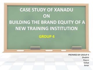 CASE STUDY OF XANADU
              ON
BUILDING THE BRAND EQUITY OF A
  NEW TRAINING INSTITUTION
           GROUP 4



                       PREPARED BY GROUP 4
                                    Shobhit
                                     Poorvi
                                     Vishal
                                      Amar
 