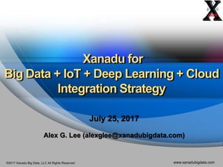 ©2017 Xanadu Big Data, LLC All Rights Reserved www.xanadubigdata.com
Xanadu for
Big Data + IoT + Deep Learning + Cloud
Integration Strategy
July 25, 2017
Alex G. Lee (alexglee@xanadubigdata.com)
 