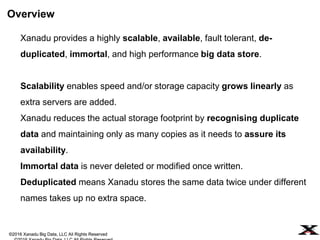©2016 Xanadu Big Data, LLC All Rights Reserved
Xanadu provides a highly scalable, available, fault tolerant, de-
duplicated, immortal, and high performance big data store.
Scalability enables speed and/or storage capacity grows linearly as
extra servers are added.
Xanadu reduces the actual storage footprint by recognizing duplicate
data and maintaining only as many copies as it needs to assure its
availability.
Immortal data is never deleted or modified once written.
Overview
©2016 Xanadu Big Data, LLC All Rights Reserved
 