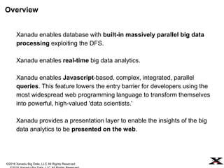 ©2016 Xanadu Big Data, LLC All Rights Reserved
Xanadu enables database with built-in massively parallel big data
processing exploiting the DFS (e.g., data intensive deep learning
applications).
Xanadu enables real-time big data analytics (e.g. Industrial IoT
applications).
Xanadu enables Javascript-based, complex, integrated, parallel
queries. This feature lowers the entry barrier for developers using the
most widespread web programming language to transform themselves
into powerful, high-valued 'data scientists.'
Xanadu provides a presentation layer to enable the insights of the big
data analytics to be presented on the web.
Overview
 