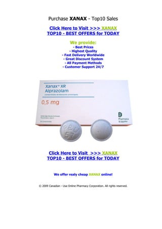 Purchase XANAX - Top10 Sales
       Click Here to Visit >>> XANAX
      TOP10 - BEST OFFERS for TODAY

                        We provide:
                          - Best Prices
                       - Highest Quality
                  - Fast Delivery Worldwide
                   - Great Discount System
                    - All Payment Methods
                  - Customer Support 24/7




       Click Here to Visit >>> XANAX
      TOP10 - BEST OFFERS for TODAY


           We offer realy cheap XANAX online!


© 2009 Canadian - Usa Online Pharmacy Corporation. All rights reserved.
 