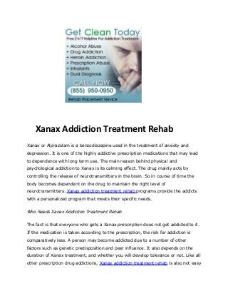 Xanax Addiction Treatment Rehab
Xanax or Alprazolam is a benzodiazepine used in the treatment of anxiety and
depression. It is one of the highly addictive prescription medications that may lead
to dependence with long term use. The main reason behind physical and
psychological addiction to Xanax is its calming effect. The drug mainly acts by
controlling the release of neurotransmitters in the brain. So in course of time the
body becomes dependent on the drug to maintain the right level of
neurotransmitters. Xanax addiction treatment rehab programs provide the addicts
with a personalized program that meets their specific needs.


Who Needs Xanax Addiction Treatment Rehab


The fact is that everyone who gets a Xanax prescription does not get addicted to it.
If the medication is taken according to the prescription, the risk for addiction is
comparatively less. A person may become addicted due to a number of other
factors such as genetic predisposition and peer influence. It also depends on the
duration of Xanax treatment, and whether you will develop tolerance or not. Like all
other prescription drug addictions, Xanax addiction treatment rehab is also not easy
 