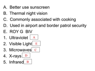 A. Better use sunscreen
B. Thermal night vision
C. Commonly associated with cooking
D. Used in airport and border patrol security
E. ROY G BIV
1. Ultraviolet
2. Visible Light
3. Microwaves
4. X-rays
5. Infrared
A
E
C
D
B
 