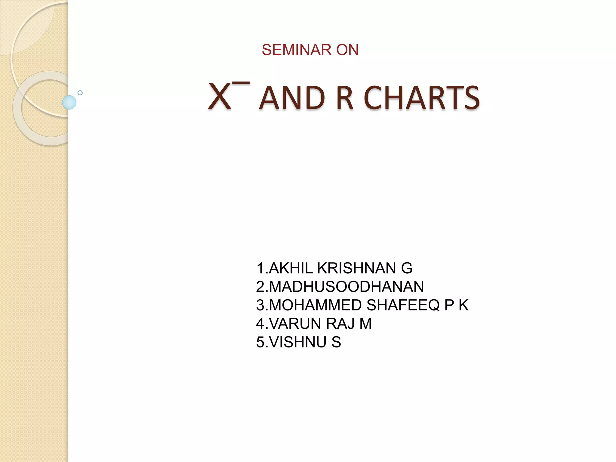 SEMINAR ON 
X‾ AND R CHARTS 
1.AKHIL KRISHNAN G 
2.MADHUSOODHANAN 
3.MOHAMMED SHAFEEQ P K 
4.VARUN RAJ M 
5.VISHNU S 
 