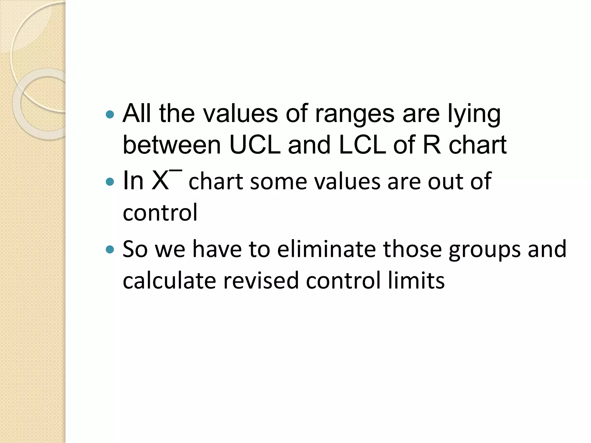  All the values of ranges are lying 
between UCL and LCL of R chart 
 In X‾ chart some values are out of 
control 
 So we have to eliminate those groups and 
calculate revised control limits 
 