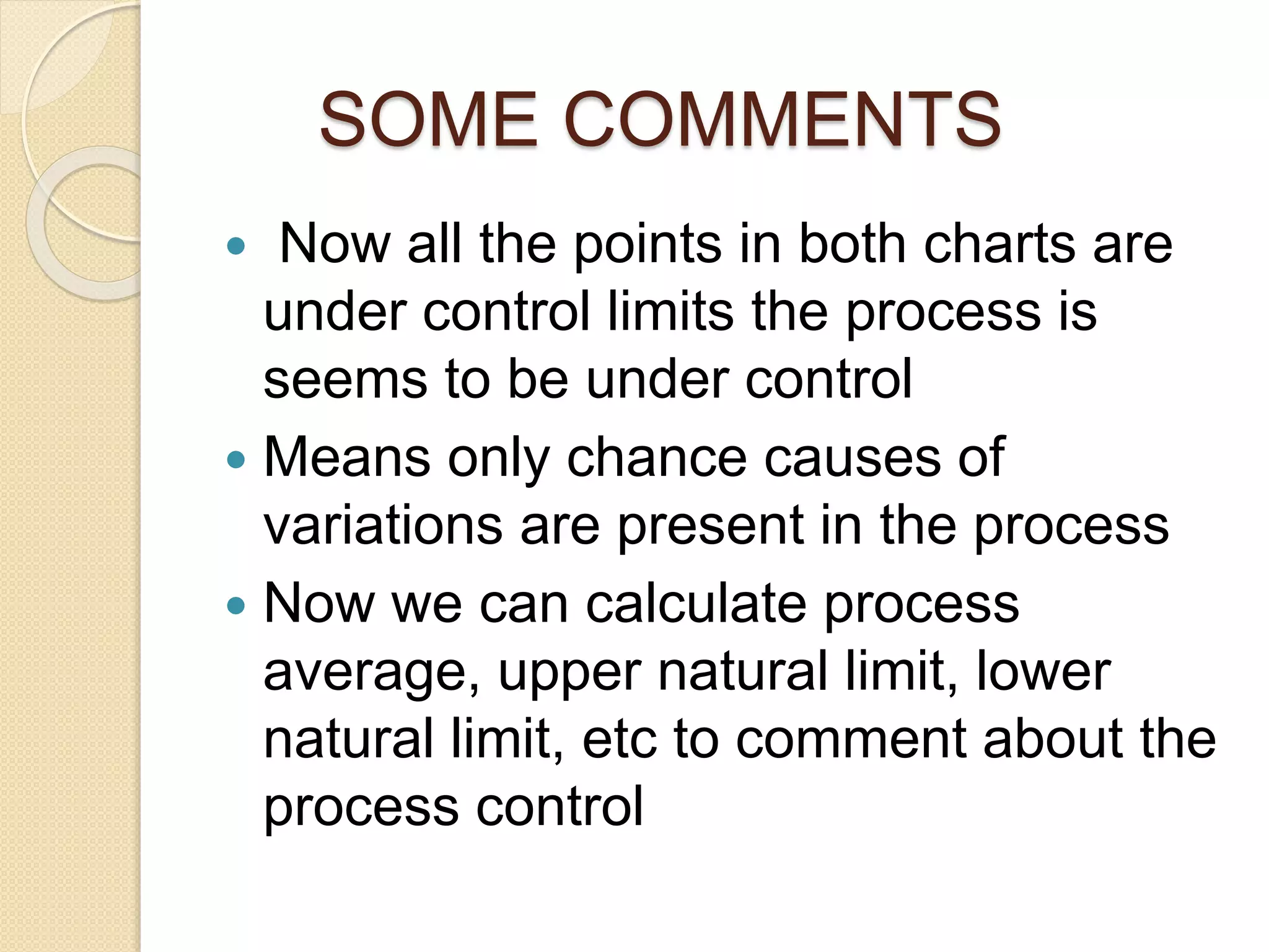 SOME COMMENTS 
 Now all the points in both charts are 
under control limits the process is 
seems to be under control 
 Means only chance causes of 
variations are present in the process 
 Now we can calculate process 
average, upper natural limit, lower 
natural limit, etc to comment about the 
process control 
 